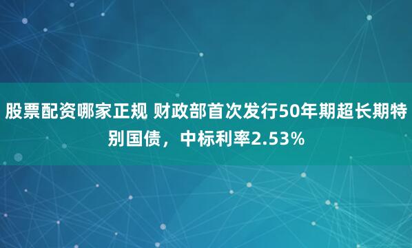 股票配资哪家正规 财政部首次发行50年期超长期特别国债，中标利率2.53%