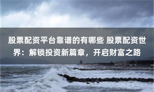 股票配资平台靠谱的有哪些 股票配资世界：解锁投资新篇章，开启财富之路