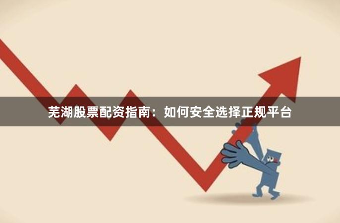 芜湖股票配资指南：如何安全选择正规平台